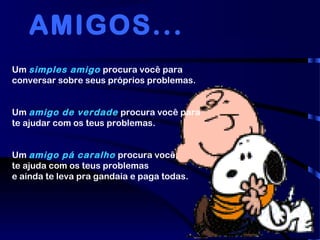 Um simples amigo procura você para
conversar sobre seus próprios problemas.
Um amigo de verdade procura você para
te ajudar com os teus problemas.
Um amigo pá caralho procura você,
te ajuda com os teus problemas
e ainda te leva pra gandaia e paga todas.
AMIGOS...
 