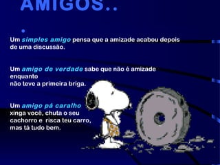 Um simples amigo pensa que a amizade acabou depois
de uma discussão.
Um amigo de verdade sabe que não é amizade
enquanto
não teve a primeira briga.
Um amigo pá caralho
xinga você, chuta o seu
cachorro e  risca teu carro,
mas tá tudo bem.
AMIGOS..
.
 