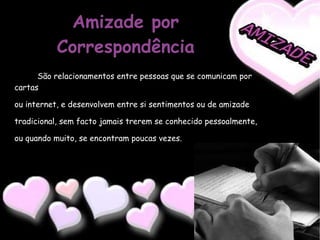 Amizade por Correspondência São relacionamentos entre pessoas que se comunicam por cartas  ou internet, e desenvolvem entre si sentimentos ou de amizade  tradicional, sem facto jamais trerem se conhecido pessoalmente,  ou quando muito, se encontram poucas vezes. 