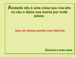 A mizade não é uma coisa que voa alto no céu e deixa sua marca por onde passa. A mizade  é outra coisa. Isso se chama pombo com diarréia.  