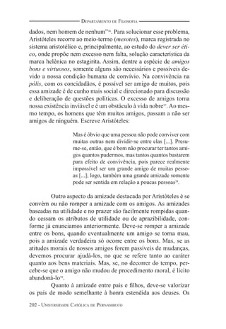 202 - UNIVERSIDADE CATÓLICA DE PERNAMBUCO
DEPARTAMENTO DE FILOSOFIA
dados, nem homem de nenhum”36
. Para solucionar esse problema,
Aristóteles recorre ao meio-termo (mesotes), marca registrada no
sistema aristotélico e, principalmente, ao estudo do dever ser éti-
co, onde propõe nem excesso nem falta, solução característica da
marca helênica no estagirita. Assim, dentre a espécie de amigos
bons e virtuosos, somente alguns são necessários e possíveis de-
vido a nossa condição humana de convívio. Na convivência na
pólis, com os concidadãos, é possível ser amigo de muitos, pois
essa amizade é de cunho mais social e direcionado para discussão
e deliberação de questões políticas. O excesso de amigos torna
nossa existência inviável e é um obstáculo à vida nobre37
.Ao mes-
mo tempo, os homens que têm muitos amigos, passam a não ser
amigos de ninguém. Escreve Aristóteles:
Mas é óbvio que uma pessoa não pode conviver com
muitas outras nem dividir-se entre elas [...]. Presu-
me-se, então, que é bom não procurar ter tantos ami-
gos quantos pudermos, mas tantos quantos bastarem
para efeito de convivência, pois parece realmente
impossível ser um grande amigo de muitas pesso-
as [...]; logo, também uma grande amizade somente
pode ser sentida em relação a poucas pessoas38
.
Outro aspecto da amizade destacada por Aristóteles é se
convém ou não romper a amizade com os amigos. As amizades
baseadas na utilidade e no prazer são facilmente rompidas quan-
do cessam os atributos de utilidade ou de aprazibilidade, con-
forme já enunciamos anteriormente. Deve-se romper a amizade
entre os bons, quando eventualmente um amigo se torna mau,
pois a amizade verdadeira só ocorre entre os bons. Mas, se as
atitudes morais de nossos amigos forem passíveis de mudanças,
devemos procurar ajudá-los, no que se refere tanto ao caráter
quanto aos bens materiais. Mas, se, no decorrer do tempo, per-
cebe-se que o amigo não mudou de procedimento moral, é lícito
abandoná-lo39
.
Quanto à amizade entre pais e ﬁlhos, deve-se valorizar
os pais de modo semelhante à honra estendida aos deuses. Os
 