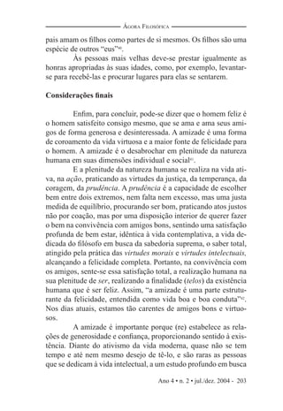 Ano 4 • n. 2 • jul./dez. 2004 - 203
ÁGORA FILOSÓFICA
pais amam os ﬁlhos como partes de si mesmos. Os ﬁlhos são uma
espécie de outros “eus”40
.
Às pessoas mais velhas deve-se prestar igualmente as
honras apropriadas às suas idades, como, por exemplo, levantar-
se para recebê-las e procurar lugares para elas se sentarem.
Considerações ﬁnais
Enﬁm, para concluir, pode-se dizer que o homem feliz é
o homem satisfeito consigo mesmo, que se ama e ama seus ami-
gos de forma generosa e desinteressada. A amizade é uma forma
de coroamento da vida virtuosa e a maior fonte de felicidade para
o homem. A amizade é o desabrochar em plenitude da natureza
humana em suas dimensões individual e social41
.
E a plenitude da natureza humana se realiza na vida ati-
va, na ação, praticando as virtudes da justiça, da temperança, da
coragem, da prudência. A prudência é a capacidade de escolher
bem entre dois extremos, nem falta nem excesso, mas uma justa
medida de equilíbrio, procurando ser bom, praticando atos justos
não por coação, mas por uma disposição interior de querer fazer
o bem na convivência com amigos bons, sentindo uma satisfação
profunda de bem estar, idêntica à vida contemplativa, a vida de-
dicada do ﬁlósofo em busca da sabedoria suprema, o saber total,
atingido pela prática das virtudes morais e virtudes intelectuais,
alcançando a felicidade completa. Portanto, na convivência com
os amigos, sente-se essa satisfação total, a realização humana na
sua plenitude de ser, realizando a ﬁnalidade (telos) da existência
humana que é ser feliz. Assim, “a amizade é uma parte estrutu-
rante da felicidade, entendida como vida boa e boa conduta”42
.
Nos dias atuais, estamos tão carentes de amigos bons e virtuo-
sos.
A amizade é importante porque (re) estabelece as rela-
ções de generosidade e conﬁança, proporcionando sentido à exis-
tência. Diante do ativismo da vida moderna, quase não se tem
tempo e até nem mesmo desejo de tê-lo, e são raras as pessoas
que se dedicam à vida intelectual, a um estudo profundo em busca
 