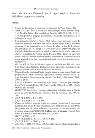 204 - UNIVERSIDADE CATÓLICA DE PERNAMBUCO
DEPARTAMENTO DE FILOSOFIA
dos conhecimentos últimos do ser, do agir e do fazer, fontes de
felicidade, segundo Aristóteles.
Notas
1
Mestre em Filosoﬁa e professor da Universidade de Passo Fundo - RS
2
ARISTÓTELES. Ética a Nicômacos. Traduzido por Mário da Gama Kury.
3 ed. Brasília: Editora Universidade de Brasília, 1999, X, 9, 1181 b 16, p.
210.. Nas próximas citações, estaremos nos referindo a esta tradução e só
utilizaremos a sigla EN.
3
Formadas pela Metafísica, Física e Matemática. Estas têm como objeto de
estudo os primeiros princípios e as causas últimas do ser, isto é, a realidade
universal. O ﬁm dessas ciências é a busca do saber em função de si mes-
mo, em função do ser. Busca-se o saber pelo saber. O terceiro grupo, na
distinção do conhecimento de Aristóteles, são as ciências poiéticas ou pro-
dutivas, formadas pela Poética e pela Retórica. O fim destas é o saber em
função do fazer, ou seja, produzir objetos, instrumentos, como um discurso
numa assembléia ou uma representação teatral, com regras e conhecimen-
tos técnicos.
4
O Livro VII, da Ética a Eudemo e alguns textos da Magna Moralia, tam-
bém tratam especiﬁcamente da amizade. Essas três obras constituem, o que
pode ser considerado, o Tratado Ético de Aristóteles.
5
Uma análise da philia em Platão, caracterizando-a como uma reﬂexão que
perpassa todo sistema platônico à procura da verdade, encontra-se em Or-
tega, Francisco, Genealogias da amizade. São Paulo: Iluminuras LTDA,
2002, p. 25-36.
6
REALE, Giovanni. História da ﬁlosoﬁa antiga. Traduzido por Henrique
Lima Vaz e Marcelo Perine. São Paulo: Loyola, 1994, v. II, p. 422. – (Série
História da Filosoﬁa).
7
GIANOTTI, José Arthur. O amigo e o benfeitor: reﬂexões sobre a ﬁlia do
ponto de vista de Aristóteles. Analytica, Rio de Janeiro, n. 03, 1996, p.
168.
8
EN, VIII, 2, 1156 a 4-5, p. 155.
9
EN, VIII, 3, 1156 a 11-13, p. 155.
10
Cícero, ao deﬁnir a amizade, assim se expressa: “A amizade é uma suma
harmonia nas coisas divinas e humanas, com benevolência e amor. Dons
tão grandes, que não sei se os Deuses concederam [exceto a sabedoria] ou-
tro maior aos mortais” (CÍCERO. Diálogo sobre a amizade. Trad. de José
Perez. São Paulo: Cultura Moderna, [s.d.], p. 37).
11
ORTEGA, 2002, p. 37.
12
EN, VIII, 1, 1155 a 3-6; 12-13; 24-26, p. 153.
13
EN, VIII, 1, 1155 a 33-36, p. 154.
14
EN, VIII, 1, 1155 b 8-13, p. 154. Segundo Ortega, Platão desenvolve a
 