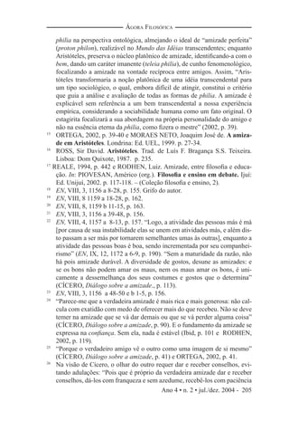 Ano 4 • n. 2 • jul./dez. 2004 - 205
ÁGORA FILOSÓFICA
philia na perspectiva ontológica, almejando o ideal de “amizade perfeita”
(proton philon), realizável no Mundo das Idéias transcendentes; enquanto
Aristóteles, preserva o núcleo platônico de amizade, identiﬁcando-a com o
bem, dando um caráter imanente (teleia philia), de cunho fenomenológico,
focalizando a amizade na vontade recíproca entre amigos. Assim, “Aris-
tóteles transformaria a noção platônica de uma idéia transcendental para
um tipo sociológico, o qual, embora difícil de atingir, constitui o critério
que guia a análise e avaliação de todas as formas de philia. A amizade é
explicável sem referência a um bem transcendental a nossa experiência
empírica, considerando a sociabilidade humana como um fato original. O
estagirita focalizará a sua abordagem na própria personalidade do amigo e
não na essência eterna da philia, como ﬁzera o mestre” (2002, p. 39).
15
ORTEGA, 2002, p. 39-40 e MORAES NETO, Joaquim José de. A amiza-
de em Aristóteles. Londrina: Ed. UEL, 1999. p. 27-34.
16
ROSS, Sir David. Aristóteles. Trad. de Luís F. Bragança S.S. Teixeira.
Lisboa: Dom Quixote, 1987. p. 235.
17
REALE, 1994, p. 442 e RODHEN, Luiz. Amizade, entre ﬁlosoﬁa e educa-
ção. In: PIOVESAN, Américo (org.). Filosoﬁa e ensino em debate. Ijuí:
Ed. Unijuí, 2002. p. 117-118. – (Coleção ﬁlosoﬁa e ensino, 2).
18
EN, VIII, 3, 1156 a 8-28, p. 155. Grifo do autor.
19
EN, VIII, 8 1159 a 18-28, p. 162.
20
EN, VIII, 8, 1159 b 11-15, p. 163.
21
EN, VIII, 3, 1156 a 39-48, p. 156.
22
EN, VIII, 4, 1157 a 8-13, p. 157. “Logo, a atividade das pessoas más é má
[por causa de sua instabilidade elas se unem em atividades más, e além dis-
to passam a ser más por tornarem semelhantes umas às outras], enquanto a
atividade das pessoas boas é boa, sendo incrementada por seu companhei-
rismo” (EN, IX, 12, 1172 a 6-9, p. 190). “Sem a maturidade da razão, não
há pois amizade durável. A diversidade de gostos, desune as amizades: e
se os bons não podem amar os maus, nem os maus amar os bons, é uni-
camente a dessemelhança dos seus costumes e gostos que o determina”
(CÍCERO, Diálogo sobre a amizade., p. 113).
23
EN, VIII, 3, 1156 a 48-50 e b 1-5, p. 156.
24
“Parece-me que a verdadeira amizade é mais rica e mais generosa: não cal-
cula com exatidão com medo de oferecer mais do que recebeu. Não se deve
temer na amizade que se vá dar demais ou que se vá perder alguma coisa”
(CÍCERO, Diálogo sobre a amizade, p. 90). E o fundamento da amizade se
expressa na conﬁança. Sem ela, nada é estável (Ibid, p. 101 e RODHEN,
2002, p. 119).
25
“Porque o verdadeiro amigo vê o outro como uma imagem de si mesmo”
(CÍCERO, Diálogo sobre a amizade, p. 41) e ORTEGA, 2002, p. 41.
26
Na visão de Cícero, o olhar do outro requer dar e receber conselhos, evi-
tando adulações: “Pois que é próprio da verdadeira amizade dar e receber
conselhos, dá-los com franqueza e sem azedume, recebê-los com paciência
 