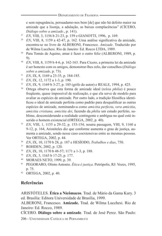 206 - UNIVERSIDADE CATÓLICA DE PERNAMBUCO
DEPARTAMENTO DE FILOSOFIA
e sem repugnância, persuadamo-nos bem [de] que não há defeito maior na
amizade que a lisonja, a adulação, as baixas complacências” (CÍCERO,
Diálogo sobre a amizade., p. 141).
27
EN, VIII, 3, 1156 b 21-23, p. 159 e GIANOTTI, 1996, p. 169.
28
EN, VIII, 8, 1159 a 42-47, p. 162. Uma análise signiﬁcativa da amizade,
encontra-se no livro de ALBERONI, Francesco. Amizade. Traduzido por
de Wilma Lucchesi. Rio de Janeiro: Ed. Rocco LTDA, 1989.
29
Para Tomás de Aquino, amar é fazer o outro feliz (ALBERONI, 1989, p.
9).
30
EN, VIII, 8, 1159 b 4-6, p. 162-163. Para Cícero, a primeira lei da amizade
é ser honesto com os amigos, demonstrar-lhes zelo, dar conselhos (Diálogo
sobre a amizade, p. 73).
31
EN, IX, 8, 1169 a 23-35, p. 184-185.
32
EN, IX, 12, 1172 a 1-3, p. 190.
33
EN, IX, 9, 1169 b 3-27, p. 185 (grifo do autor) e REALE, 1994, p. 425.
34
Ortega observa que esta forma de amizade ideal (teleia philia) é pouco
freqüente, quase impossível de realização, e que ela serve de modelo para
avaliar as espécies de amizade. Por outro lado, a tradição ﬁlosóﬁca identi-
ﬁcou o ideal de amizade perfeita como padrão para desqualiﬁcar as outras
espécies de amizade, nominando-a como amicitia perfecta, vera amicitia,
amicitia cristiana, amicitia dei, fazendo da philia um estudo perfeito, su-
blime, desconsiderando a realidade contingente e ambígua no qual está in-
serido o homem existencial (ORTEGA, 2002, p. 40).
35
EN, VIII, 1, 1155 a 29-32, p. 153-154; noutra passagem, VIII, 9, 1160 a
9-12, p. 164, Aristóteles diz que conforme aumenta o grau de justiça, au-
menta a amizade, sendo nesse caso coextensivas entre as mesmas pessoas.
Ver ORTEGA, 2002, p. 44.
36
EN, IX, 10, 1170 b 28, p. 187 e HESÍODO, Trabalhos e dias, 750.
37
ROHDEN, 2002, p. 120.
38
EN, IX, 10, 1170 b 48-57; 1171 a 1-3, p. 188.
39
EN, IX, 3, 1165 b 17-25, p. 177.
40
MORAES NETO, 1999, p. 39.
41
PEGORARO, Olinto Antonio. Ética é justiça. Petrópolis, RJ: Vozes, 1995,
p. 75.
42
ORTEGA, 2002, p. 40.
Referências
ARISTÓTELES. Ética a Nicômacos. Trad. de Mário da Gama Kury. 3
ed. Brasília: Editora Universidade de Brasília, 1999.
ALBERONI, Francesco. Amizade. Trad. de Wilma Lucchesi. Rio de
Janeiro: Ed. Rocco, 1989.
CÍCERO. Diálogo sobre a amizade. Trad. de José Perez. São Paulo:
 