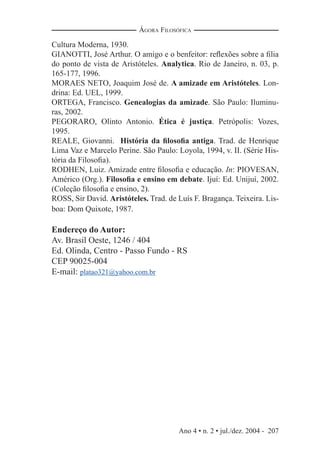 Ano 4 • n. 2 • jul./dez. 2004 - 207
ÁGORA FILOSÓFICA
Cultura Moderna, 1930.
GIANOTTI, José Arthur. O amigo e o benfeitor: reﬂexões sobre a ﬁlia
do ponto de vista de Aristóteles. Analytica. Rio de Janeiro, n. 03, p.
165-177, 1996.
MORAES NETO, Joaquim José de. A amizade em Aristóteles. Lon-
drina: Ed. UEL, 1999.
ORTEGA, Francisco. Genealogias da amizade. São Paulo: Iluminu-
ras, 2002.
PEGORARO, Olinto Antonio. Ética é justiça. Petrópolis: Vozes,
1995.
REALE, Giovanni. História da ﬁlosoﬁa antiga. Trad. de Henrique
Lima Vaz e Marcelo Perine. São Paulo: Loyola, 1994, v. II. (Série His-
tória da Filosoﬁa).
RODHEN, Luiz. Amizade entre ﬁlosoﬁa e educação. In: PIOVESAN,
Américo (Org.). Filosoﬁa e ensino em debate. Ijuí: Ed. Unijuí, 2002.
(Coleção ﬁlosoﬁa e ensino, 2).
ROSS, Sir David. Aristóteles. Trad. de Luís F. Bragança. Teixeira. Lis-
boa: Dom Quixote, 1987.
Endereço do Autor:
Av. Brasil Oeste, 1246 / 404
Ed. Olinda, Centro - Passo Fundo - RS
CEP 90025-004
E-mail: platao321@yahoo.com.br
 