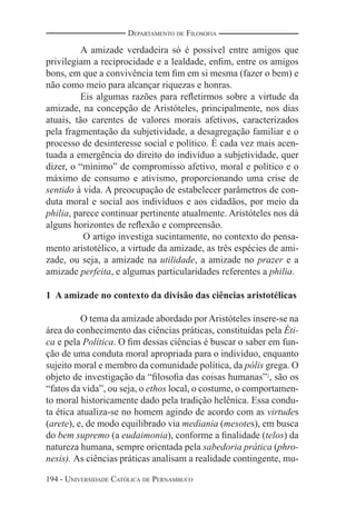 194 - UNIVERSIDADE CATÓLICA DE PERNAMBUCO
DEPARTAMENTO DE FILOSOFIA
A amizade verdadeira só é possível entre amigos que
privilegiam a reciprocidade e a lealdade, enﬁm, entre os amigos
bons, em que a convivência tem ﬁm em si mesma (fazer o bem) e
não como meio para alcançar riquezas e honras.
Eis algumas razões para reﬂetirmos sobre a virtude da
amizade, na concepção de Aristóteles, principalmente, nos dias
atuais, tão carentes de valores morais afetivos, caracterizados
pela fragmentação da subjetividade, a desagregação familiar e o
processo de desinteresse social e político. É cada vez mais acen-
tuada a emergência do direito do indivíduo a subjetividade, quer
dizer, o “mínimo” de compromisso afetivo, moral e político e o
máximo de consumo e ativismo, proporcionando uma crise de
sentido à vida. A preocupação de estabelecer parâmetros de con-
duta moral e social aos indivíduos e aos cidadãos, por meio da
philia, parece continuar pertinente atualmente. Aristóteles nos dá
alguns horizontes de reﬂexão e compreensão.
O artigo investiga sucintamente, no contexto do pensa-
mento aristotélico, a virtude da amizade, as três espécies de ami-
zade, ou seja, a amizade na utilidade, a amizade no prazer e a
amizade perfeita, e algumas particularidades referentes a philia.
1 A amizade no contexto da divisão das ciências aristotélicas
O tema da amizade abordado por Aristóteles insere-se na
área do conhecimento das ciências práticas, constituídas pela Éti-
ca e pela Política. O ﬁm dessas ciências é buscar o saber em fun-
ção de uma conduta moral apropriada para o indivíduo, enquanto
sujeito moral e membro da comunidade política, da pólis grega. O
objeto de investigação da “ﬁlosoﬁa das coisas humanas”2
, são os
“fatos da vida”, ou seja, o ethos local, o costume, o comportamen-
to moral historicamente dado pela tradição helênica. Essa condu-
ta ética atualiza-se no homem agindo de acordo com as virtudes
(arete), e, de modo equilibrado via mediania (mesotes), em busca
do bem supremo (a eudaimonia), conforme a ﬁnalidade (telos) da
natureza humana, sempre orientada pela sabedoria prática (phro-
nesis). As ciências práticas analisam a realidade contingente, mu-
 