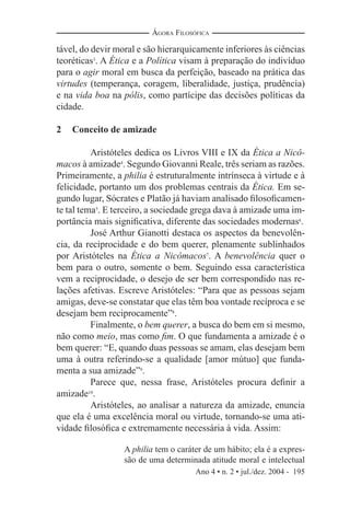 Ano 4 • n. 2 • jul./dez. 2004 - 195
ÁGORA FILOSÓFICA
tável, do devir moral e são hierarquicamente inferiores às ciências
teoréticas3
. A Ética e a Política visam à preparação do indivíduo
para o agir moral em busca da perfeição, baseado na prática das
virtudes (temperança, coragem, liberalidade, justiça, prudência)
e na vida boa na pólis, como partícipe das decisões políticas da
cidade.
2 Conceito de amizade
Aristóteles dedica os Livros VIII e IX da Ética a Nicô-
macos à amizade4
. Segundo Giovanni Reale, três seriam as razões.
Primeiramente, a philia é estruturalmente intrínseca à virtude e à
felicidade, portanto um dos problemas centrais da Ética. Em se-
gundo lugar, Sócrates e Platão já haviam analisado ﬁlosoﬁcamen-
te tal tema5
. E terceiro, a sociedade grega dava à amizade uma im-
portância mais signiﬁcativa, diferente das sociedades modernas6
.
José Arthur Gianotti destaca os aspectos da benevolên-
cia, da reciprocidade e do bem querer, plenamente sublinhados
por Aristóteles na Ética a Nicômacos7
. A benevolência quer o
bem para o outro, somente o bem. Seguindo essa característica
vem a reciprocidade, o desejo de ser bem correspondido nas re-
lações afetivas. Escreve Aristóteles: “Para que as pessoas sejam
amigas, deve-se constatar que elas têm boa vontade recíproca e se
desejam bem reciprocamente”8
.
Finalmente, o bem querer, a busca do bem em si mesmo,
não como meio, mas como ﬁm. O que fundamenta a amizade é o
bem querer: “E, quando duas pessoas se amam, elas desejam bem
uma à outra referindo-se a qualidade [amor mútuo] que funda-
menta a sua amizade”9
.
Parece que, nessa frase, Aristóteles procura deﬁnir a
amizade10
.
Aristóteles, ao analisar a natureza da amizade, enuncia
que ela é uma excelência moral ou virtude, tornando-se uma ati-
vidade ﬁlosóﬁca e extremamente necessária à vida. Assim:
A philia tem o caráter de um hábito; ela é a expres-
são de uma determinada atitude moral e intelectual
 