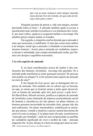 196 - UNIVERSIDADE CATÓLICA DE PERNAMBUCO
DEPARTAMENTO DE FILOSOFIA
que visa ao amor recíproco entre amigos, baseado
numa decisão livre da vontade, em que cada um de-
seja o bem para o outro11
.
Ninguém gostaria de passar a vida sem amigos, mesmo
possuindo todos os bens12
. A amizade também ajuda os jovens a
encontrarem mais sentido à existência e a se afastarem dos vícios.
E, aos mais velhos, ajuda-os a ocuparem melhor o seu tempo. Ela
também parece manter unidos os Estados.
Em seguida, o estagirita conclui dizendo que a amizade é
mais que necessária, é nobilitante. E uma das coisas mais nobres
é ter amigos, sendo que a amizade e a bondade se encontram nos
mesmos homens13
. Assim, para a amizade ser verdadeira, requer-
se desejo e intimidade, mas sempre orientada pela razão, que for-
nece aos desejos o equilíbrio necessário.
3 As três espécies de amizade
E, ao tecer considerações acerca do caráter e dos sen-
timentos dos homens, Aristóteles investiga três questões: Se a
amizade pode manifestar-se entre quaisquer pessoas? Se pessoas
más podem ser amigas? E se há somente uma espécie de amizade
ou mais de uma?14
É em função do bem querer que se distinguem três es-
pécies de amizade. Três também são os valores que se buscam,
ou seja, as coisas que os homens amam e pelas quais desenvol-
vem as formas de amizade: pelo útil, pelo prazer e pelo bem15
.
Sir David Ross, ﬁlósofo escocês, justiﬁca as espécies de amizade
de Aristóteles como ilustração da natureza essencialmente social
do homem e classiﬁca-as em três planos: no plano inferior, os
homens possuem necessidade de amizades úteis, porque não são
auto-suﬁcientes. No plano intermediário, estabelecem-se amiza-
des por prazer, visando a atualizar o prazer natural decorrente do
convívio com os amigos. E no plano mais elevado, constituem-se
“amizades por bondade”, onde há uma reciprocidade na partilha
do verdadeiro signiﬁcado de viver o melhor da vida – amizade
enquanto ﬁm. Assim, deseja-se o bem ao amigo por amor ao ami-
 