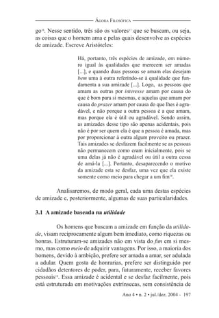 Ano 4 • n. 2 • jul./dez. 2004 - 197
ÁGORA FILOSÓFICA
go16
. Nesse sentido, três são os valores17
que se buscam, ou seja,
as coisas que o homem ama e pelas quais desenvolve as espécies
de amizade. Escreve Aristóteles:
Há, portanto, três espécies de amizade, em núme-
ro igual às qualidades que merecem ser amadas
[...], e quando duas pessoas se amam elas desejam
bem uma à outra referindo-se à qualidade que fun-
damenta a sua amizade [...]. Logo, as pessoas que
amam as outras por interesse amam por causa do
que é bom para si mesmas, e aquelas que amam por
causa do prazer amam por causa do que lhes é agra-
dável, e não porque a outra pessoa é a que amam,
mas porque ela é útil ou agradável. Sendo assim,
as amizades desse tipo são apenas acidentais, pois
não é por ser quem ela é que a pessoa é amada, mas
por proporcionar à outra algum proveito ou prazer.
Tais amizades se desfazem facilmente se as pessoas
não permanecem como eram inicialmente, pois se
uma delas já não é agradável ou útil a outra cessa
de amá-la [...]. Portanto, desaparecendo o motivo
da amizade esta se desfaz, uma vez que ela existe
somente como meio para chegar a um ﬁm18
.
Analisaremos, de modo geral, cada uma destas espécies
de amizade e, posteriormente, algumas de suas particularidades.
3.1 A amizade baseada na utilidade
Os homens que buscam a amizade em função da utilida-
de, visam reciprocamente algum bem imediato, como riquezas ou
honras. Estruturam-se amizades não em vista do ﬁm em si mes-
mo, mas como meio de adquirir vantagens. Por isso, a maioria dos
homens, devido à ambição, prefere ser amada a amar, ser adulada
a adular. Quem gosta de honrarias, prefere ser distinguido por
cidadãos detentores de poder, para, futuramente, receber favores
pessoais19
. Essa amizade é acidental e se desfaz facilmente, pois
está estruturada em motivações extrínsecas, sem consistência de
 