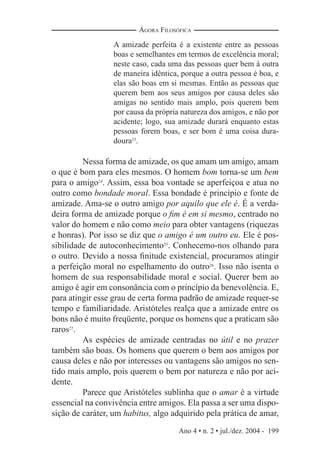 Ano 4 • n. 2 • jul./dez. 2004 - 199
ÁGORA FILOSÓFICA
A amizade perfeita é a existente entre as pessoas
boas e semelhantes em termos de excelência moral;
neste caso, cada uma das pessoas quer bem à outra
de maneira idêntica, porque a outra pessoa é boa, e
elas são boas em si mesmas. Então as pessoas que
querem bem aos seus amigos por causa deles são
amigas no sentido mais amplo, pois querem bem
por causa da própria natureza dos amigos, e não por
acidente; logo, sua amizade durará enquanto estas
pessoas forem boas, e ser bom é uma coisa dura-
doura23
.
Nessa forma de amizade, os que amam um amigo, amam
o que é bom para eles mesmos. O homem bom torna-se um bem
para o amigo24
. Assim, essa boa vontade se aperfeiçoa e atua no
outro como bondade moral. Essa bondade é princípio e fonte de
amizade. Ama-se o outro amigo por aquilo que ele é. É a verda-
deira forma de amizade porque o ﬁm é em si mesmo, centrado no
valor do homem e não como meio para obter vantagens (riquezas
e honras). Por isso se diz que o amigo é um outro eu. Ele é pos-
sibilidade de autoconhecimento25
. Conhecemo-nos olhando para
o outro. Devido a nossa ﬁnitude existencial, procuramos atingir
a perfeição moral no espelhamento do outro26
. Isso não isenta o
homem de sua responsabilidade moral e social. Querer bem ao
amigo é agir em consonância com o princípio da benevolência. E,
para atingir esse grau de certa forma padrão de amizade requer-se
tempo e familiaridade. Aristóteles realça que a amizade entre os
bons não é muito freqüente, porque os homens que a praticam são
raros27
.
As espécies de amizade centradas no útil e no prazer
também são boas. Os homens que querem o bem aos amigos por
causa deles e não por interesses ou vantagens são amigos no sen-
tido mais amplo, pois querem o bem por natureza e não por aci-
dente.
Parece que Aristóteles sublinha que o amar é a virtude
essencial na convivência entre amigos. Ela passa a ser uma dispo-
sição de caráter, um habitus, algo adquirido pela prática de amar,
 