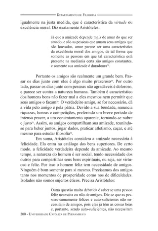 200 - UNIVERSIDADE CATÓLICA DE PERNAMBUCO
DEPARTAMENTO DE FILOSOFIA
igualmente na justa medida, que é característica da virtude ou
excelência moral. Diz exatamente Aristóteles:
Já que a amizade depende mais de amar do que ser
amado, e são as pessoas que amam seus amigos que
são louvados, amar parece ser uma característica
da excelência moral dos amigos, de tal forma que
somente as pessoas em que tal característica está
presente na mediania certa são amigos constantes,
e somente sua amizade é duradoura28
.
Portanto os amigos são realmente um grande bem. Pas-
sar os dias junto com eles é algo muito prazeroso29
. Por outro
lado, passar os dias junto com pessoas não agradáveis é doloroso,
e parece ser contra a natureza humana. Também é característico
dos homens bons não fazer mal a eles mesmos nem permitir que
seus amigos o façam30
. O verdadeiro amigo, se for necessário, dá
a vida pelo amigo e pela pátria. Devido a sua bondade, renuncia
riquezas, honras e competições, preferindo um breve período de
intenso prazer, a um contentamento aparente, tornando-se nobre
e justo31
. Assim, os amigos compartilham sua amizade, reunindo-
se para beber juntos, jogar dados, praticar atletismo, caçar, e até
mesmo para estudar ﬁlosoﬁa32
.
Em suma, Aristóteles considera a amizade necessária à
felicidade. Ela entra no catálogo dos bens superiores. De certo
modo, a felicidade verdadeira depende da amizade. Ao mesmo
tempo, a natureza do homem é ser social, tendo necessidade dos
outros para compartilhar seus bens espirituais, ou seja, ser virtu-
oso e feliz. Por isso o homem feliz tem necessidade de amigos.
Ninguém é bom somente para si mesmo. Precisamos dos amigos
tanto nos momentos de prosperidade como nos de diﬁculdades.
Isolados não somos sujeitos éticos. Precisa Aristóteles:
Outra questão muito debatida é saber se uma pessoa
feliz necessita ou não de amigos. Diz-se que as pes-
soas sumamente felizes e auto-suﬁcientes não ne-
cessitam de amigos, pois elas já têm as coisas boas
e, portanto, sendo auto-suﬁcientes, não necessitam
 