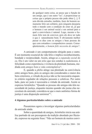 Ano 4 • n. 2 • jul./dez. 2004 - 201
ÁGORA FILOSÓFICA
de qualquer outra coisa, ao passo que a função de
um amigo, que é um outro “eu”, é proporcionar as
coisas que a própria pessoa não pode obter [...]. É
sem dúvida estranho, também, fazer do homem su-
mamente feliz um solitário, pois ninguém desejaria
todo o mundo com a condição de estar só, já que
o homem é um animal social e um animal para o
qual a convivência é natural. Logo, mesmo o ho-
mem feliz tem de conviver, pois ele deve ter tudo
o que é naturalmente bom. É obviamente melhor
passar os dias com os amigos e boas pessoas do
que com estranhos e companheiros casuais. Conse-
qüentemente, o homem feliz necessita de amigos33
.
A amizade é um comportamento dirigido para o outro.
É um momento essencial da vida feliz e implica reconhecimento,
bondade e reciprocidade. Assim, atinge-se a expansão social do
eu. Ela é um valor ou um telos que nos conduz à eudaimonia, à
felicidade como experiência e vivência da plenitude humana, me-
diada com amigos bons e vida contemplativa34
.
E, quando a philia atinge sua plenitude na convivência
entre amigos bons, pois os amigos são considerados o maior dos
bens exteriores, a virtude da justiça não se faz necessária enquan-
to critério regulador de relações pessoais e coletivas. Por outro
lado, para ser justo é necessária a virtude da amizade. Assim se
expressa Aristóteles: “Quando as pessoas são amigas não têm ne-
cessidade de justiça, enquanto mesmo quando são justas elas ne-
cessitam da amizade; considera-se que a mais autêntica forma de
justiça é uma disposição amistosa”35
.
4 Algumas particularidades sobre a amizade
Passaremos agora a investigar algumas particularidades
da amizade ainda.
Sobre a quantidade de amigos,Aristóteles inicia sua aná-
lise partindo de um pressuposto da tradição abordado por Hesío-
do, expresso na seguinte frase: “Não ser homem de muitos convi-
 