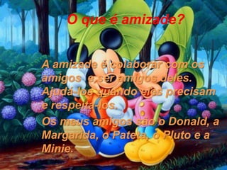 O que é amizade?


A amizade é colaborar com os
amigos e ser amigos deles.
Ajudá-los quando eles precisam
e respeita-los.
Os meus amigos são o Donald, a
Margarida, o Pateta, o Pluto e a
Minie.
 