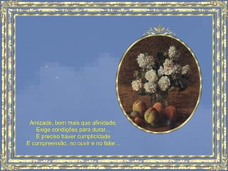 Amizade, bem mais que afinidade,
Exige condições para durar...
É preciso haver cumplicidade
E compreensão, no ouvir e no falar...
 