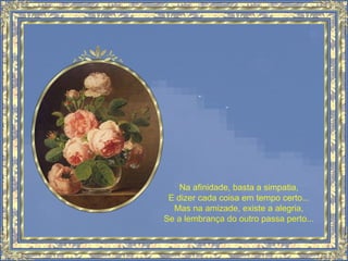 Na afinidade, basta a simpatia,
E dizer cada coisa em tempo certo...
Mas na amizade, existe a alegria,
Se a lembrança do outro passa perto...
 