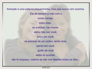 Amizade é uma palavra pequenininha, mas que nunca vem sozinha.  Ela dá sempre a mão com o conta comigo, estou aqui,  se precisar, me chame, estou feliz por você, torço por você, se precisar de um ombro, tenho dois, penso em você, gosto de você estou te ouvindo, não te esqueço, mesmo se não nos falamos todos os dias... 