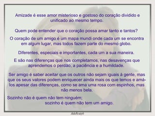 Amizade é esse amor misterioso e gostoso do coração dividido e unificado ao mesmo tempo.  Quem pode entender que o coração possa amar tanto e tantos?  O coração de um amigo é um mapa mundi onde cada um se encontra em algum lugar, mas todos fazem parte do mesmo globo.  Diferentes, especiais e importantes, cada um a sua maneira.  E são nas diferenças que nos completamos, nas desavenças que aprendemos o perdão, a paciência e a humildade.  Ser amigo é saber aceitar que os outros não sejam iguais à gente, mas que os seus valores podem enriquecer ainda mais os que temos e amá-los apesar das diferenças, como se ama uma rosa com espinhos, mas não menos bela. Sozinho não é quem não tem ninguém;  sozinho é quem não tem um amigo. 