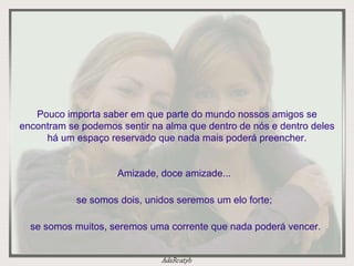 Pouco importa saber em que parte do mundo nossos amigos se encontram se podemos sentir na alma que dentro de nós e dentro deles há um espaço reservado que nada mais poderá preencher. Amizade, doce amizade...  se somos dois, unidos seremos um elo forte;  se somos muitos, seremos uma corrente que nada poderá vencer. 