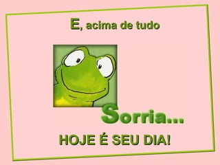 E , acima de tudo HOJE É SEU DIA! 
