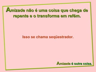 A mizade não é uma coisa que chega de repente e o transforma em refém. A mizade  é outra coisa. Isso se chama seqüestrador. 
