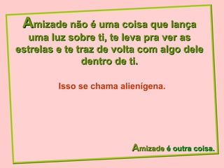 A mizade não é uma coisa que lança uma luz sobre ti, te leva pra ver as estrelas e te traz de volta com algo dele dentro de ti. A mizade  é outra coisa. Isso se chama alienígena. 