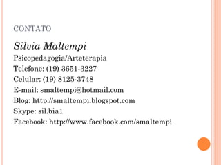 CONTATO

Silvia Maltempi
Psicopedagogia/Arteterapia
Telefone: (19) 3651-3227
Celular: (19) 8125-3748
E-mail: smaltempi@hotmail.com
Blog: http://smaltempi.blogspot.com
Skype: sil.bia1
Facebook: http://www.facebook.com/smaltempi
 