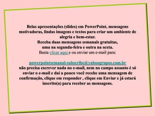 Belas apresentações (slides) em PowerPoint, mensagens
motivadoras, lindas imagens e textos para criar um ambiente de
                       alegria e bem-estar.
          Receba duas mensagens semanais gratuitas,
            uma na segunda-feira e outra na sexta.
           Basta clicar aqui e ou enviar um e-mail para:

     powerpointsemanal-subscribe@yahoogrupos.com.br
não precisa escrever nada no e-mail, nem no campo assunto é só
  enviar o e-mail e daí a pouco você recebe uma mensagem de
confirmação, clique em responder , clique em Enviar e já estará
             inscrito(a) para receber as mensagens.
 