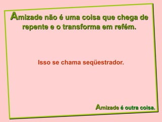 Amizade não é uma coisa que chega de
   repente e o transforma em refém.



       Isso se chama seqüestrador.




                         Amizade é outra coisa.
 