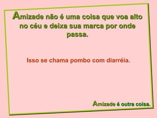 Amizade não é uma coisa que voa alto
 no céu e deixa sua marca por onde
               passa.


   Isso se chama pombo com diarréia.




                       Amizade é outra coisa.
 