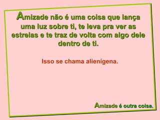 Amizade não é uma coisa que lança
  uma luz sobre ti, te leva pra ver as
estrelas e te traz de volta com algo dele
               dentro de ti.

         Isso se chama alienígena.




                          Amizade é outra coisa.
 