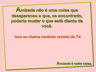 Amizade não é uma coisa que
desapareceu e que, se encontrado,
poderia mudar o que está diante de
              você.

 Isso se chama controle remoto de TV.




                       Amizade é outra coisa.
 