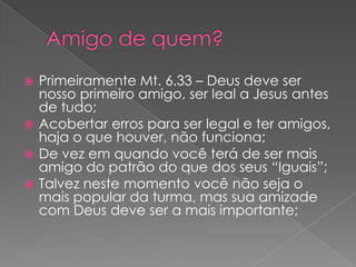 Primeiramente Mt. 6.33 – Deus deve ser
nosso primeiro amigo, ser leal a Jesus antes
de tudo;
 Acobertar erros para ser legal e ter amigos,
haja o que houver, não funciona;
 De vez em quando você terá de ser mais
amigo do patrão do que dos seus “Iguais”;
 Talvez neste momento você não seja o
mais popular da turma, mas sua amizade
com Deus deve ser a mais importante;


 