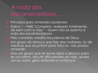 







Principíos para amizades saudáveis:
Salmo 1 – Feliz “Completo, realizado totalmente,
de bem com a vida” – Quem não se assenta à
roda dos escarnecedores;
Pelo contrário, medita na palavra de Deus;
Um grupo de almoço que fala das mulheres, ou de
meninas que se juntam para fofocar, não produz
amizade;
Mas um grupo que se reúne após o almoço para
ler um salmo, discutir dificuldades da vida, ajudar
um ao outro, gera amizade e confiança;

 