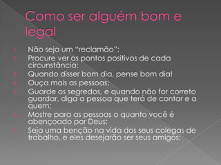 1.
2.
3.
4.
5.

6.
7.

Não seja um “reclamão”;
Procure ver os pontos positivos de cada
circunstância;
Quando disser bom dia, pense bom dia!
Ouça mais as pessoas;
Guarde os segredos, e quando não for correto
guardar, diga a pessoa que terá de contar e a
quem;
Mostre para as pessoas o quanto você é
abençoado por Deus;
Seja uma benção na vida dos seus colegas de
trabalho, e eles desejarão ser seus amigos;

 