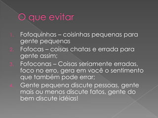 1.

2.
3.

4.

Fofoquinhas – coisinhas pequenas para
gente pequenas
Fofocas – coisas chatas e errada para
gente assim;
Fofoconas – Coisas seriamente erradas,
foco no erro, gera em você o sentimento
que também pode errar;
Gente pequena discute pessoas, gente
mais ou menos discute fatos, gente do
bem discute idéias!

 