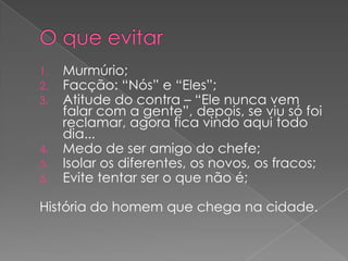 1.
2.
3.

4.
5.
6.

Murmúrio;
Facção: “Nós” e “Eles”;
Atitude do contra – “Ele nunca vem
falar com a gente”, depois, se viu só foi
reclamar, agora fica vindo aqui todo
dia...
Medo de ser amigo do chefe;
Isolar os diferentes, os novos, os fracos;
Evite tentar ser o que não é;

História do homem que chega na cidade.

 
