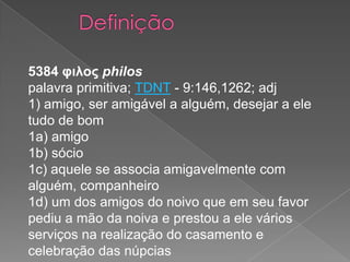 5384 φιλος philos
palavra primitiva; TDNT - 9:146,1262; adj
1) amigo, ser amigável a alguém, desejar a ele
tudo de bom
1a) amigo
1b) sócio
1c) aquele se associa amigavelmente com
alguém, companheiro
1d) um dos amigos do noivo que em seu favor
pediu a mão da noiva e prestou a ele vários
serviços na realização do casamento e
celebração das núpcias

 