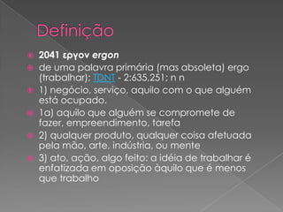 2041 εργον ergon
 de uma palavra primária (mas absoleta) ergo
(trabalhar); TDNT - 2:635,251; n n
 1) negócio, serviço, aquilo com o que alguém
está ocupado.
 1a) aquilo que alguém se compromete de
fazer, empreendimento, tarefa
 2) qualquer produto, qualquer coisa afetuada
pela mão, arte, indústria, ou mente
 3) ato, ação, algo feito: a idéia de trabalhar é
enfatizada em oposição àquilo que é menos
que trabalho


 