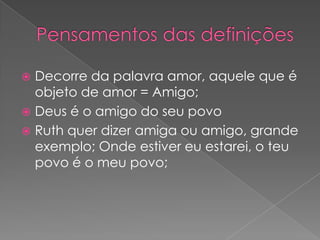 Decorre da palavra amor, aquele que é
objeto de amor = Amigo;
 Deus é o amigo do seu povo
 Ruth quer dizer amiga ou amigo, grande
exemplo; Onde estiver eu estarei, o teu
povo é o meu povo;


 