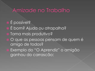 É possível?
 É bom? Ajuda ou atrapalha?
 Torna mais produtivo?
 O que as pessoas pensam de quem é
amigo de todos?
 Exemplo do “O Aprendiz” o amigão
ganhou do carrascão;


 