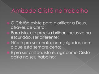 O Cristão existe para glorificar a Deus,
através de Cristo;
 Para isto, ele precisa brilhar, inclusive na
escuridão, ser diferente;
 Não é pra ser chato, nem julgador, nem
o que está sempre certo;
 É pra ser cristão, isto é, agir como Cristo
agiria no seu trabalho;


 