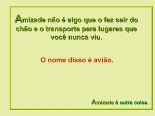 A mizade não é algo que o faz sair do chão e o transporta para lugares que você nunca viu. A mizade  é outra coisa. O nome disso é avião. 