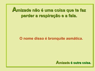 A mizade não é uma coisa que te faz perder a respiração e a fala. A mizade  é outra coisa. O nome disso é bronquite asmática. 