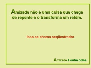 A mizade não é uma coisa que chega de repente e o transforma em refém. A mizade  é outra coisa. Isso se chama seqüestrador . 