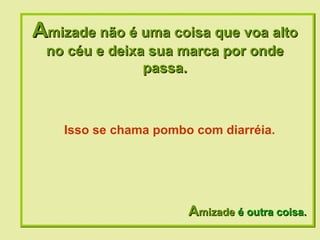 A mizade não é uma coisa que voa alto no céu e deixa sua marca por onde passa. A mizade  é outra coisa. Isso se chama pombo com diarréia.  