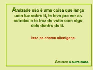 A mizade não é uma coisa que lança uma luz sobre ti, te leva pra ver as estrelas e te traz de volta com algo dele dentro de ti.  A mizade  é outra coisa. Isso se chama alienígena. 