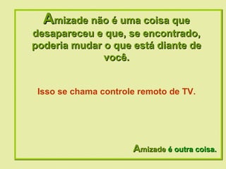 A mizade não é uma coisa que desapareceu e que, se encontrado, poderia mudar o que está diante de você. A mizade  é outra coisa. Isso se chama controle remoto de TV. 