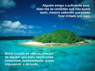 Neste mundo de céticos, preciso de alguém que creia nessa coisa misteriosa, desacreditada, quase impossível: a amizade. Alguém amigo o suficiente para  dizer-me as verdades que não quero ouvir, mesmo sabendo que posso ficar irritado por isso. 