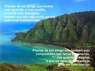 Preciso de um amigo que também seja  companheiro nas farras e pescarias,  nas guerras e alegrias, e que no meio da tempestade, grite em coro comigo: Preciso de um amigo que receba com gratidão o meu auxílio,  a minha mão estendida,  mesmo que isto seja muito pouco  para suas necessidades. 